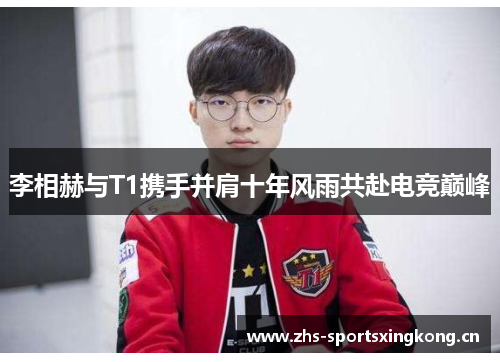 李相赫与T1携手并肩十年风雨共赴电竞巅峰 李相赫与T1携手并肩十年风雨共赴电竞巅峰