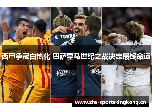 西甲争冠白热化 巴萨皇马世纪之战决定最终命运 西甲争冠白热化 巴萨皇马世纪之战决定最终命运