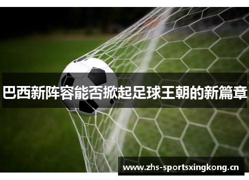 巴西新阵容能否掀起足球王朝的新篇章 巴西新阵容能否掀起足球王朝的新篇章