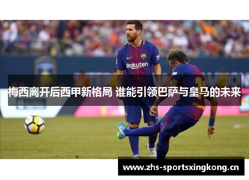 梅西离开后西甲新格局 谁能引领巴萨与皇马的未来 梅西离开后西甲新格局 谁能引领巴萨与皇马的未来