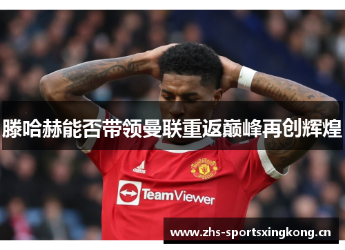 滕哈赫能否带领曼联重返巅峰再创辉煌 滕哈赫能否带领曼联重返巅峰再创辉煌