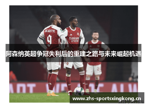 阿森纳英超争冠失利后的重建之路与未来崛起机遇 阿森纳英超争冠失利后的重建之路与未来崛起机遇