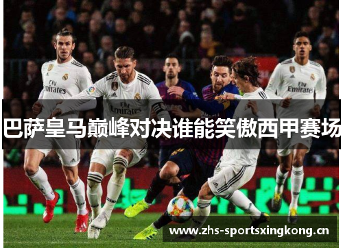 巴萨皇马巅峰对决谁能笑傲西甲赛场 巴萨皇马巅峰对决谁能笑傲西甲赛场