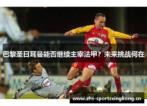 巴黎圣日耳曼能否继续主宰法甲?未来挑战何在 巴黎圣日耳曼能否继续主宰法甲?未来挑战何在