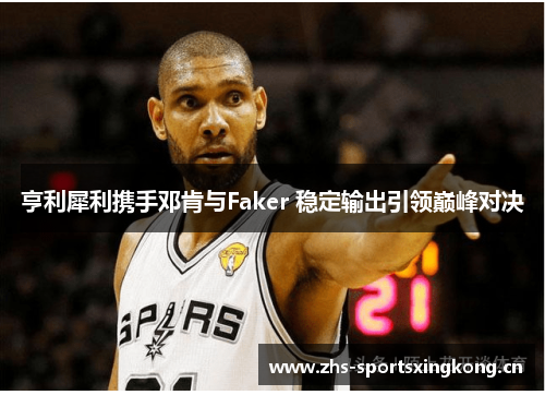 亨利犀利携手邓肯与Faker 稳定输出引领巅峰对决 亨利犀利携手邓肯与Faker 稳定输出引领巅峰对决