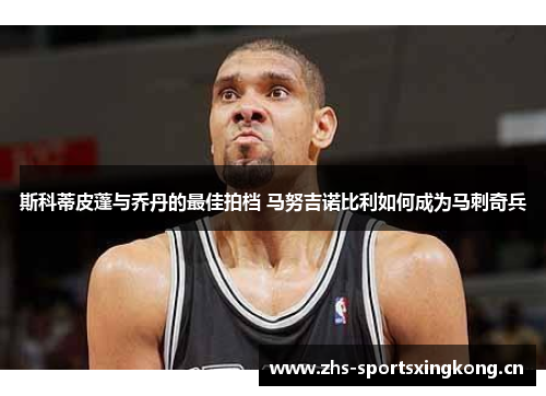 斯科蒂皮蓬与乔丹的最佳拍档 马努吉诺比利如何成为马刺奇兵 斯科蒂皮蓬与乔丹的最佳拍档 马努吉诺比利如何成为马刺奇兵