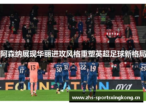 阿森纳展现华丽进攻风格重塑英超足球新格局 阿森纳展现华丽进攻风格重塑英超足球新格局