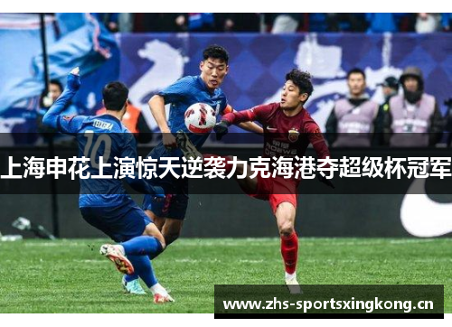 上海申花上演惊天逆袭力克海港夺超级杯冠军 上海申花上演惊天逆袭力克海港夺超级杯冠军