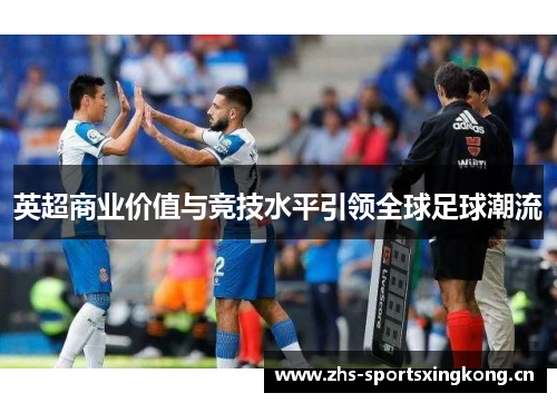 英超商业价值与竞技水平引领全球足球潮流 英超商业价值与竞技水平引领全球足球潮流