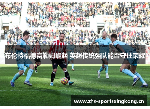 布伦特福德富勒姆崛起 英超传统强队能否守住荣耀 布伦特福德富勒姆崛起 英超传统强队能否守住荣耀