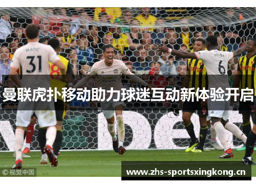 曼联虎扑移动助力球迷互动新体验开启 曼联虎扑移动助力球迷互动新体验开启